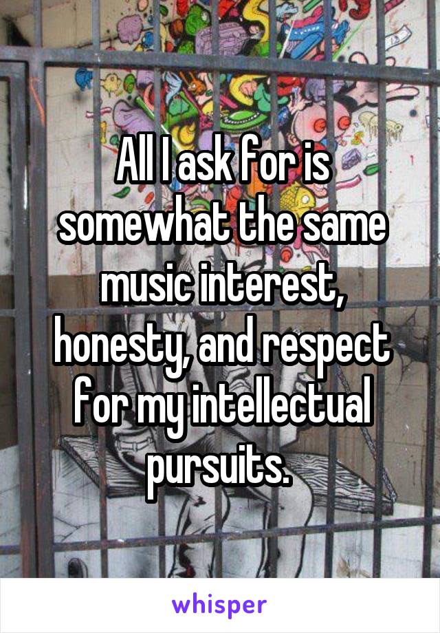 All I ask for is somewhat the same music interest, honesty, and respect for my intellectual pursuits. 