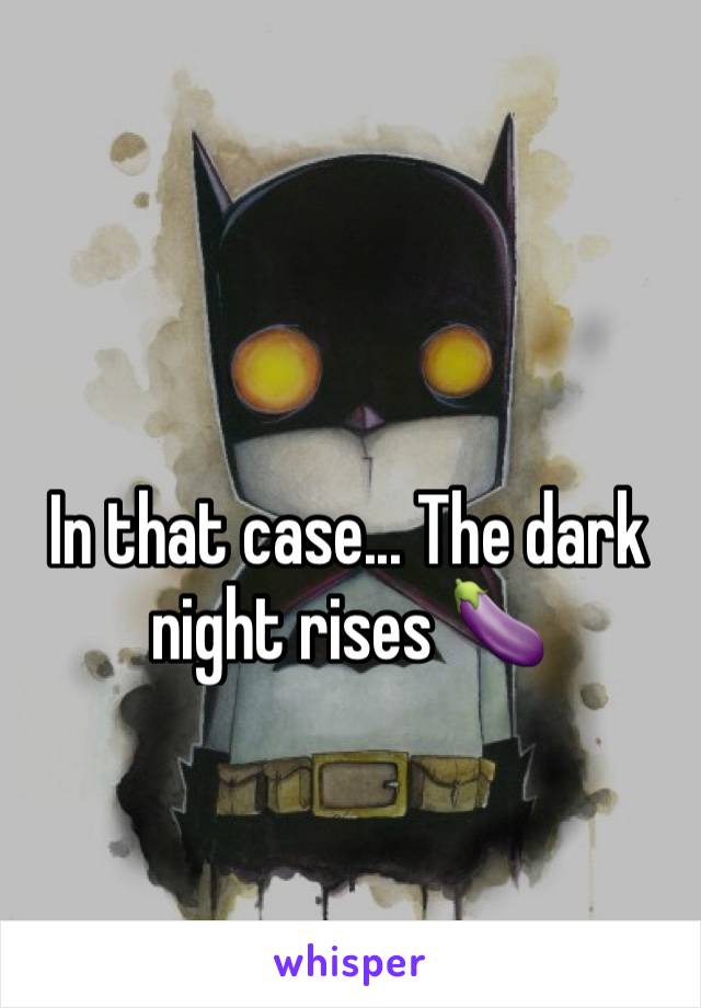 In that case... The dark night rises 🍆