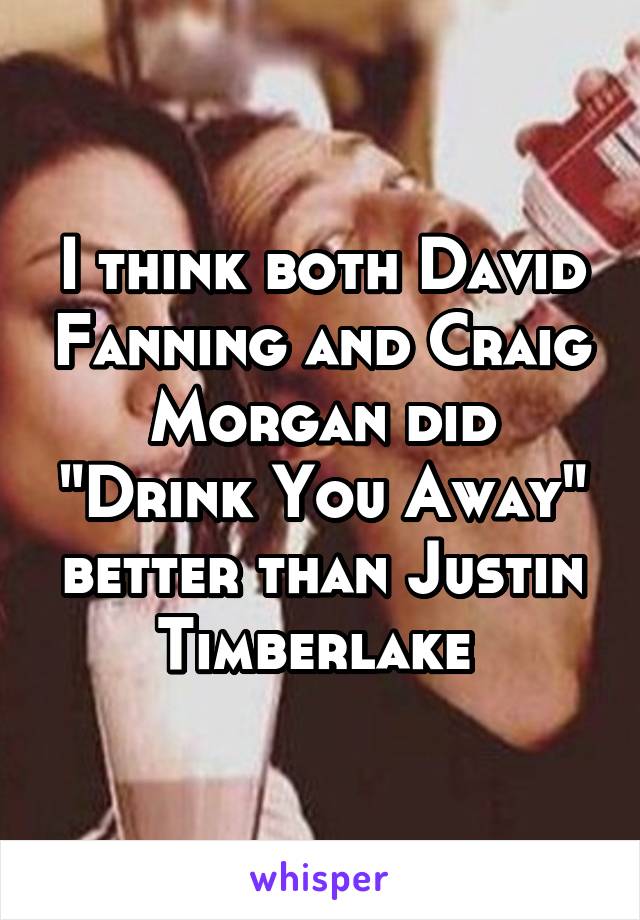 I think both David Fanning and Craig Morgan did "Drink You Away" better than Justin Timberlake 