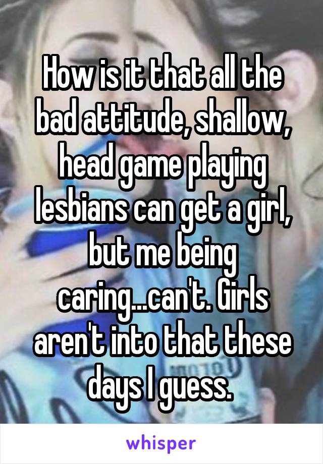 How is it that all the bad attitude, shallow, head game playing lesbians can get a girl, but me being caring...can't. Girls aren't into that these days I guess. 