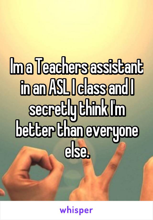 Im a Teachers assistant in an ASL I class and I secretly think I'm better than everyone else.