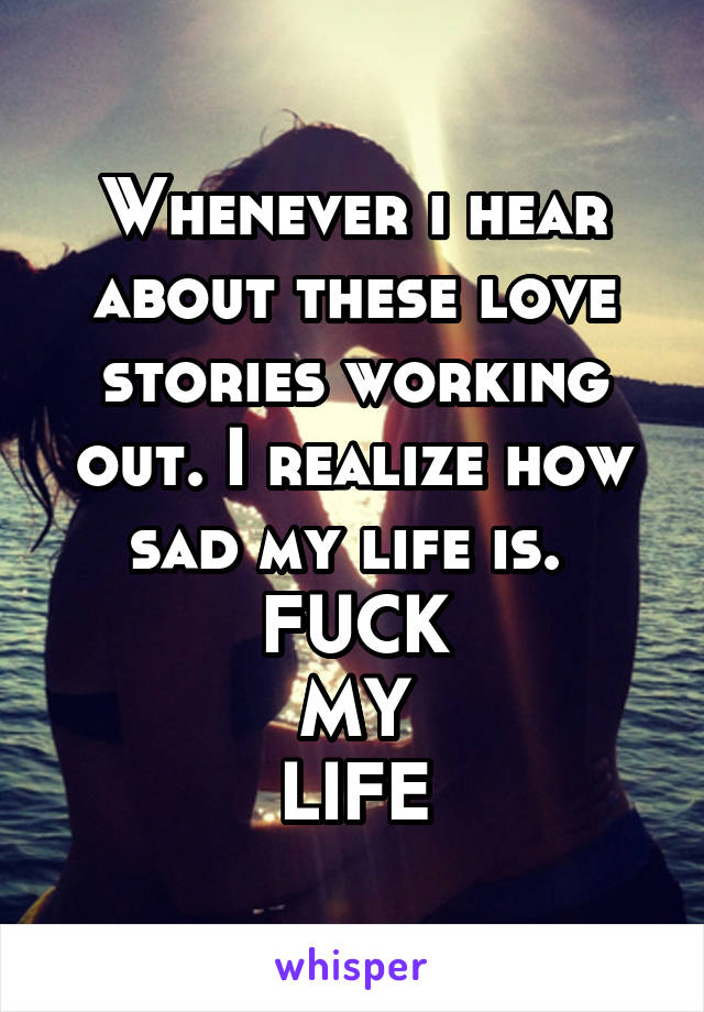 Whenever i hear about these love stories working out. I realize how sad my life is. 
FUCK
MY
LIFE