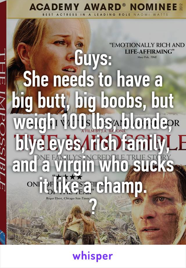 Guys:
She needs to have a big butt, big boobs, but weigh 100 lbs, blonde, blye eyes, rich family, and a virgin who sucks it like a champ.
😹