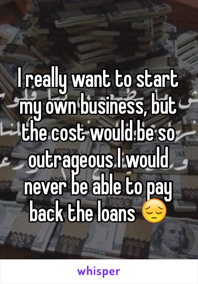 I really want to start my own business, but the cost would be so outrageous I would never be able to pay back the loans 😔