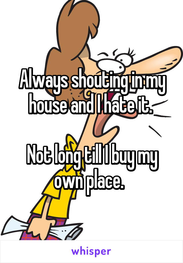 Always shouting in my house and I hate it. 

Not long till I buy my own place.  