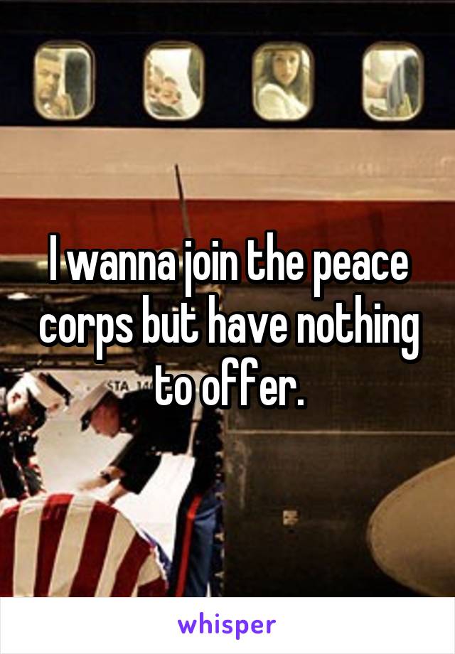 I wanna join the peace corps but have nothing to offer.