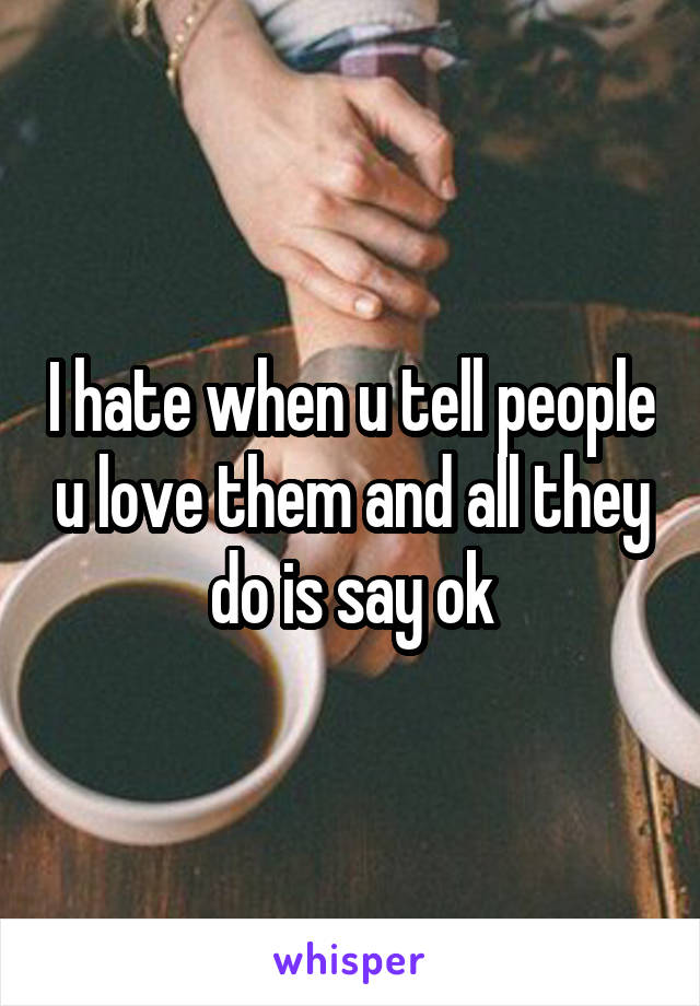 I hate when u tell people u love them and all they do is say ok