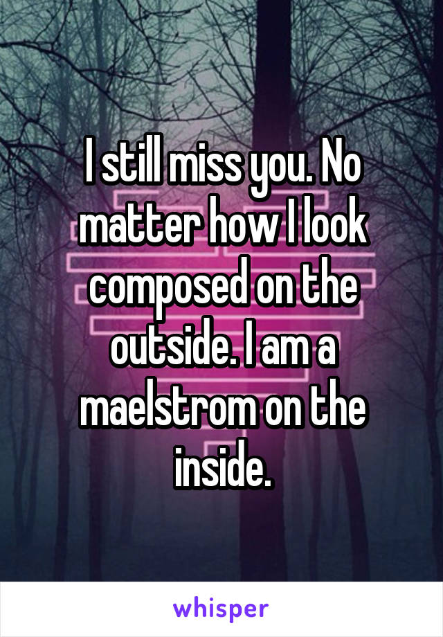 I still miss you. No matter how I look composed on the outside. I am a maelstrom on the inside.