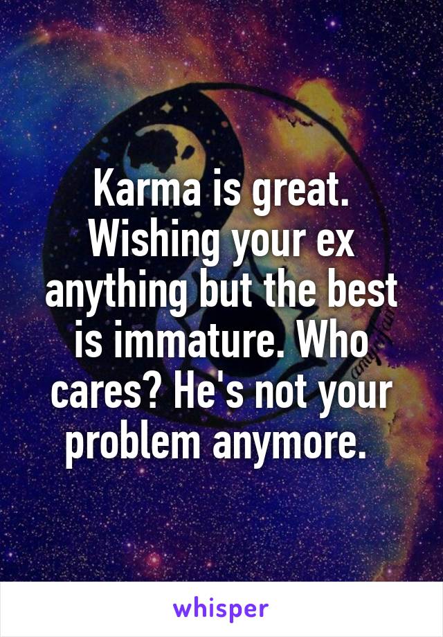 Karma is great. Wishing your ex anything but the best is immature. Who cares? He's not your problem anymore. 