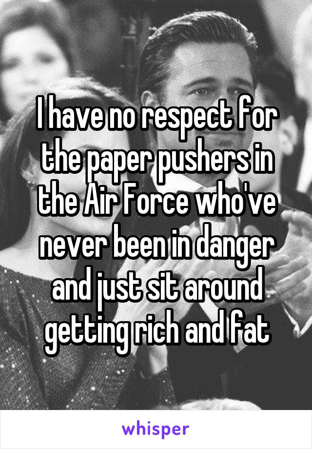 I have no respect for the paper pushers in the Air Force who've never been in danger and just sit around getting rich and fat