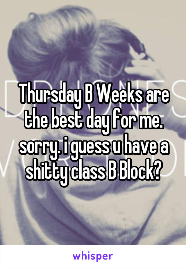 Thursday B Weeks are the best day for me. sorry. i guess u have a shitty class B Block?