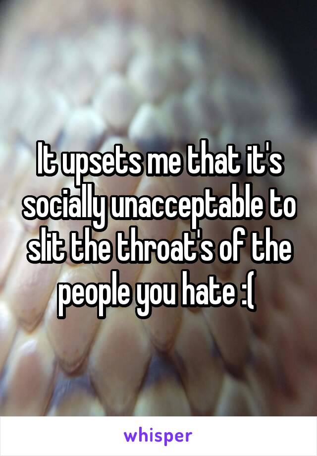 It upsets me that it's socially unacceptable to slit the throat's of the people you hate :( 