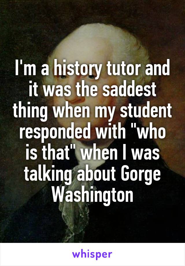 I'm a history tutor and it was the saddest thing when my student responded with "who is that" when I was talking about Gorge Washington