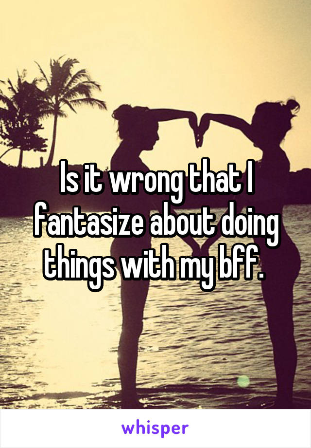 Is it wrong that I fantasize about doing things with my bff. 