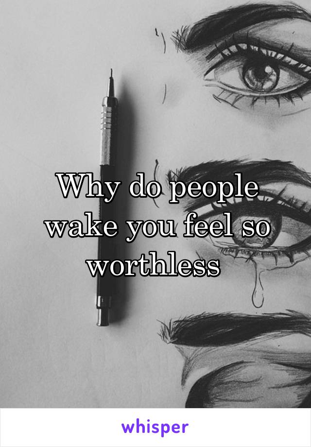 Why do people wake you feel so worthless 