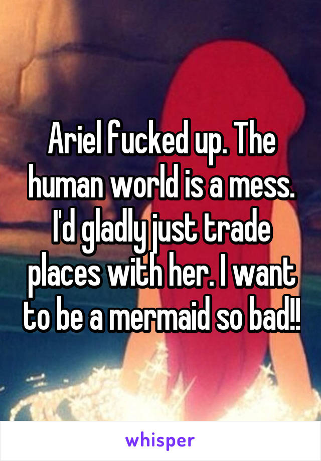 Ariel fucked up. The human world is a mess. I'd gladly just trade places with her. I want to be a mermaid so bad!!