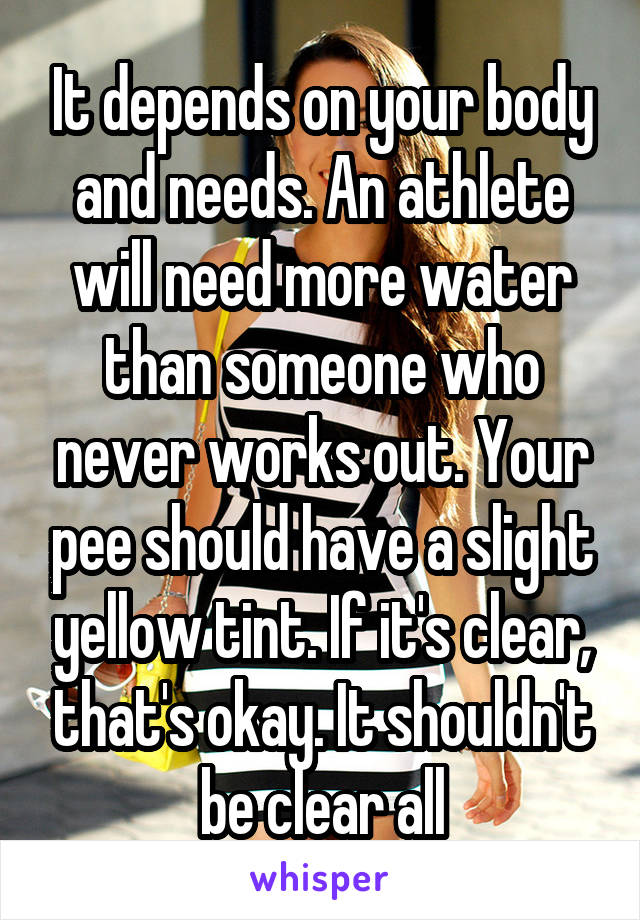 It depends on your body and needs. An athlete will need more water than someone who never works out. Your pee should have a slight yellow tint. If it's clear, that's okay. It shouldn't be clear all