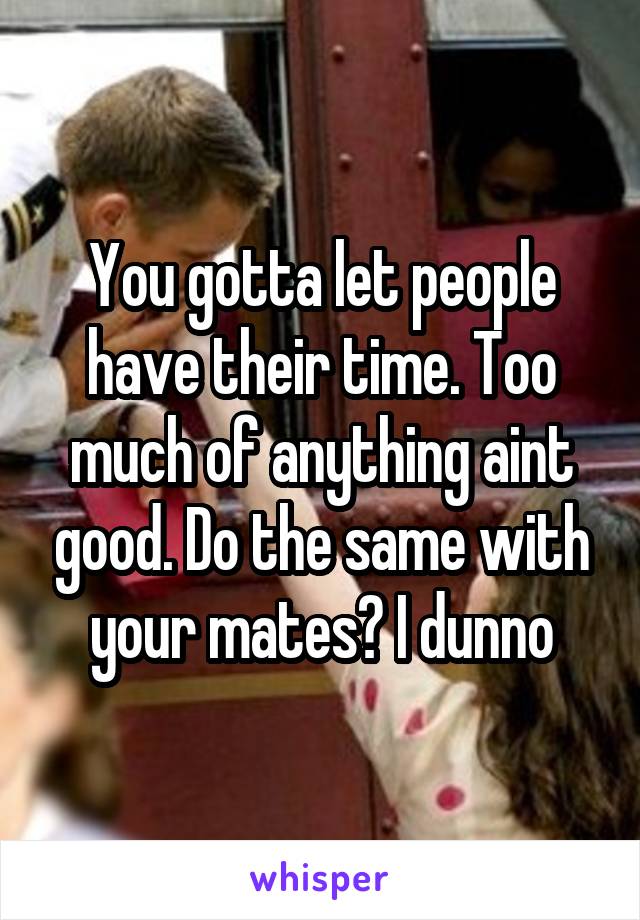 You gotta let people have their time. Too much of anything aint good. Do the same with your mates? I dunno