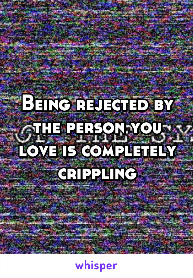 Being rejected by the person you love is completely crippling