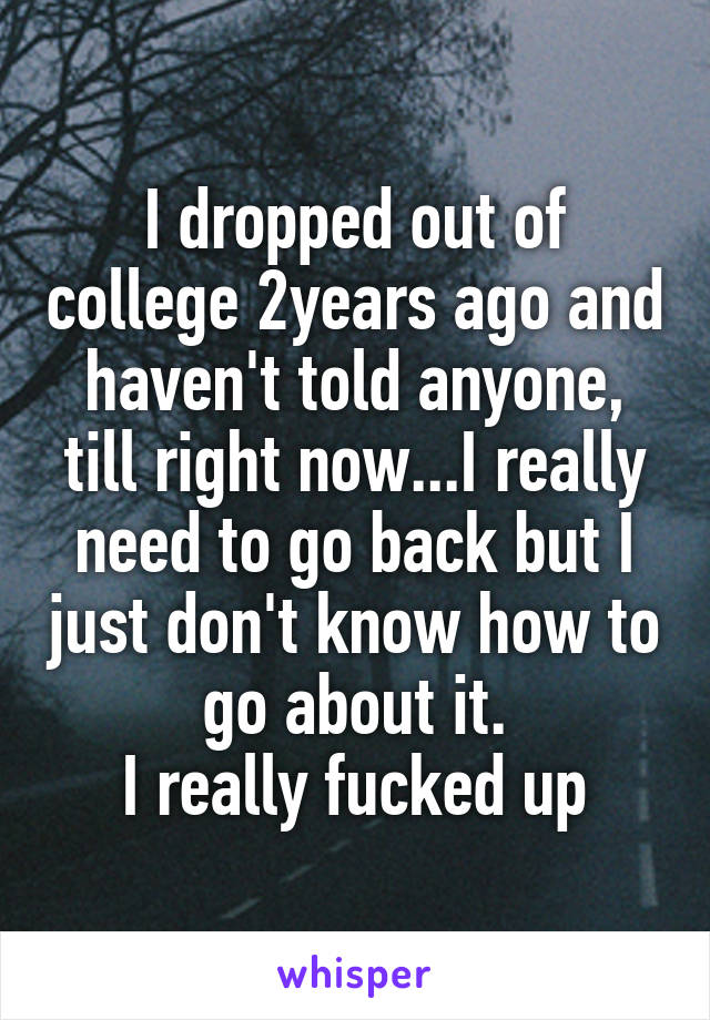 I dropped out of college 2years ago and haven't told anyone, till right now...I really need to go back but I just don't know how to go about it.
I really fucked up