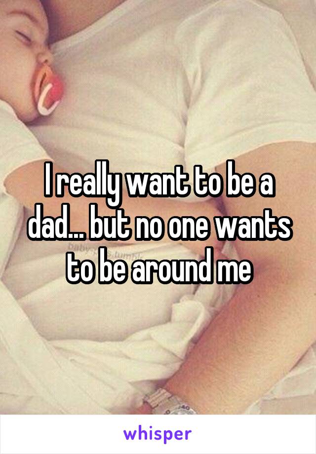 I really want to be a dad... but no one wants to be around me