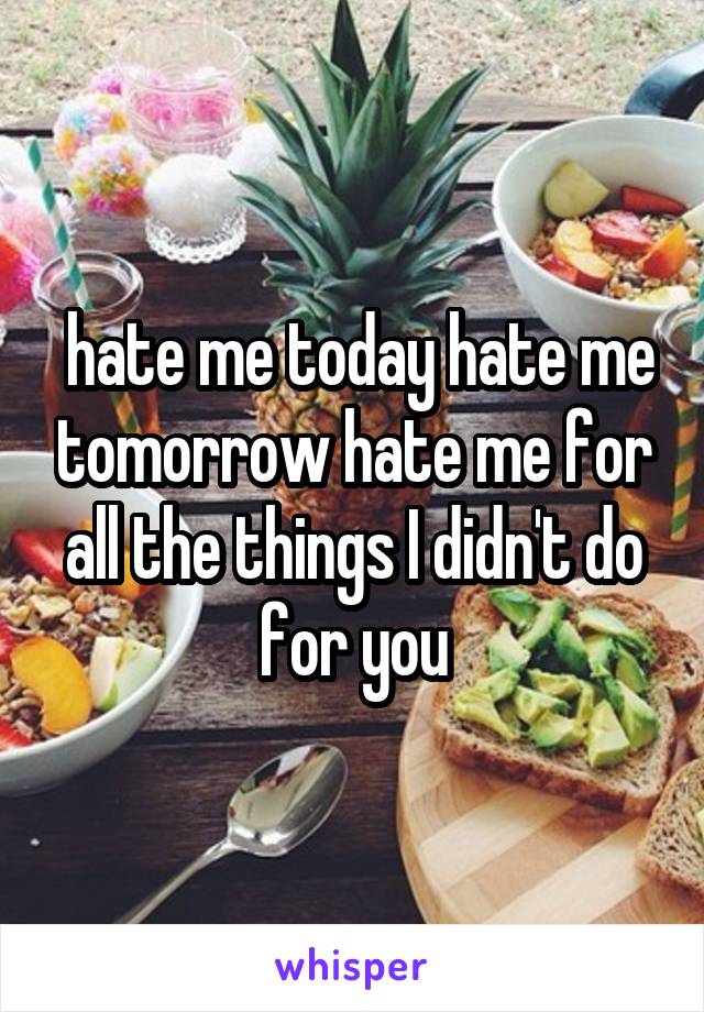  hate me today hate me tomorrow hate me for all the things I didn't do for you