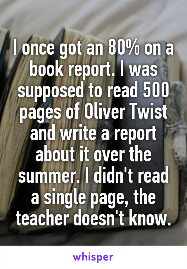 I once got an 80% on a book report. I was supposed to read 500 pages of Oliver Twist and write a report about it over the summer. I didn't read a single page, the teacher doesn't know.