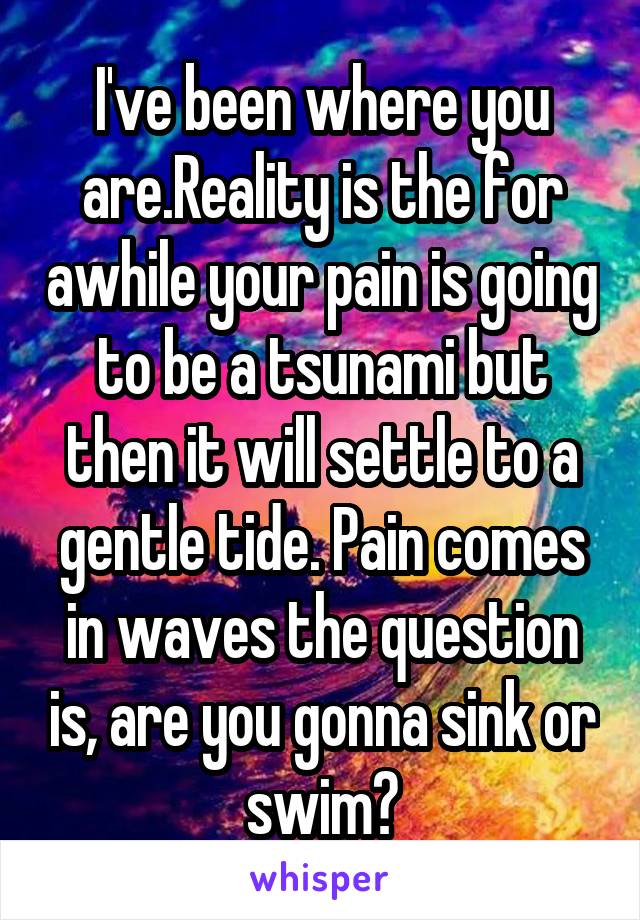 I've been where you are.Reality is the for awhile your pain is going to be a tsunami but then it will settle to a gentle tide. Pain comes in waves the question is, are you gonna sink or swim?