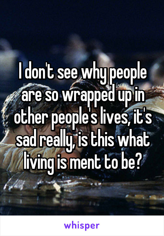 I don't see why people are so wrapped up in other people's lives, it's sad really, is this what living is ment to be?