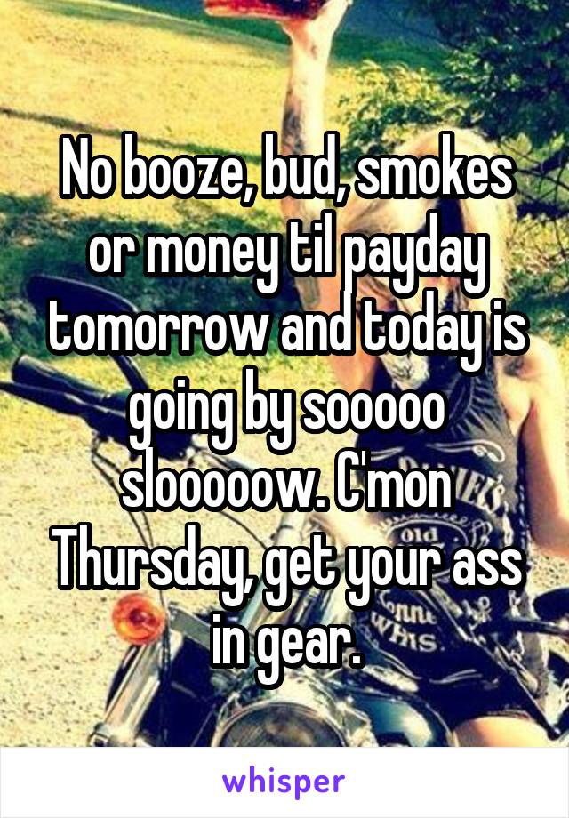 No booze, bud, smokes or money til payday tomorrow and today is going by sooooo slooooow. C'mon Thursday, get your ass in gear.