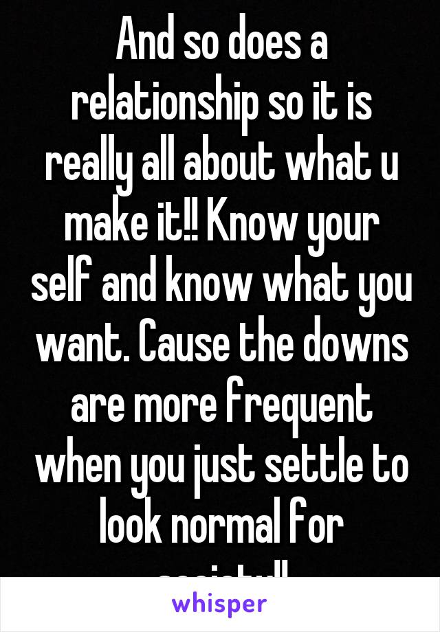 And so does a relationship so it is really all about what u make it!! Know your self and know what you want. Cause the downs are more frequent when you just settle to look normal for society!!