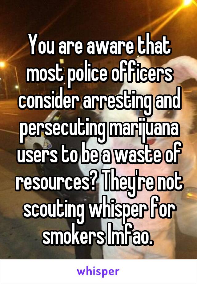 You are aware that most police officers consider arresting and persecuting marijuana users to be a waste of resources? They're not scouting whisper for smokers lmfao. 