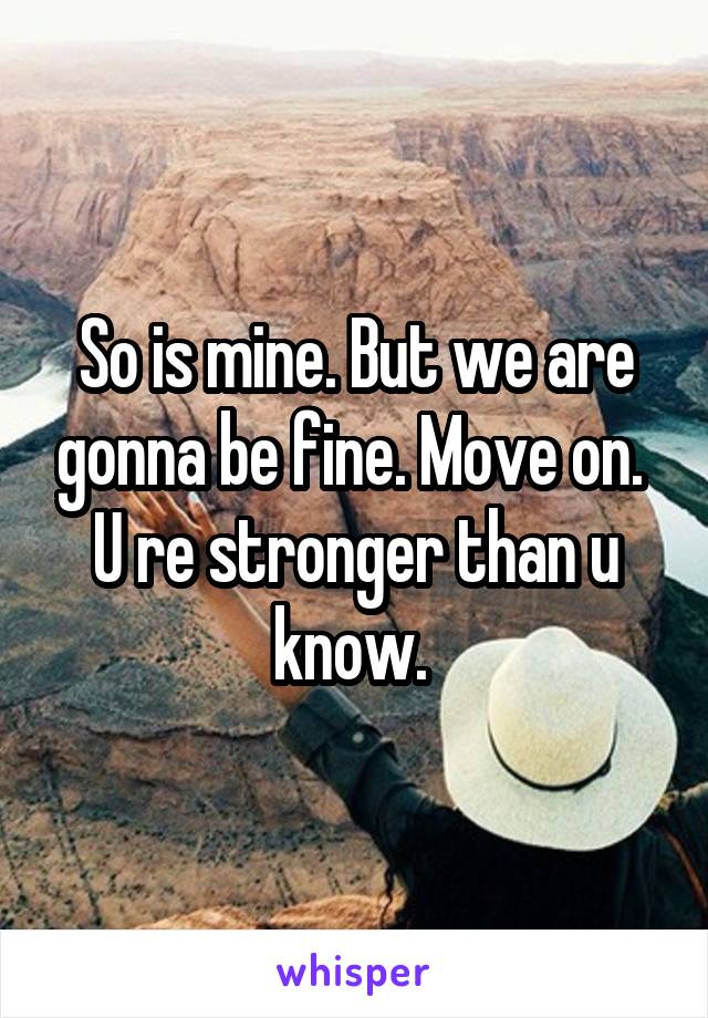 So is mine. But we are gonna be fine. Move on. 
U re stronger than u know. 