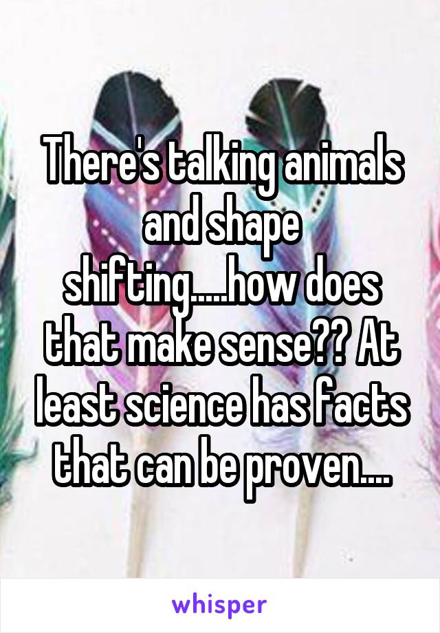There's talking animals and shape shifting.....how does that make sense?? At least science has facts that can be proven....