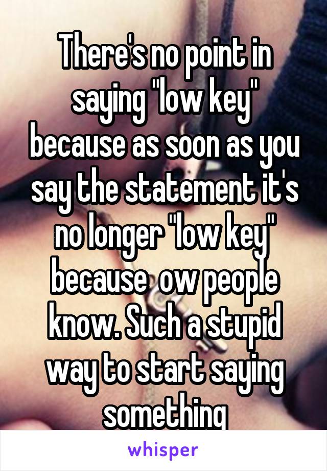 There's no point in saying "low key" because as soon as you say the statement it's no longer "low key" because  ow people know. Such a stupid way to start saying something