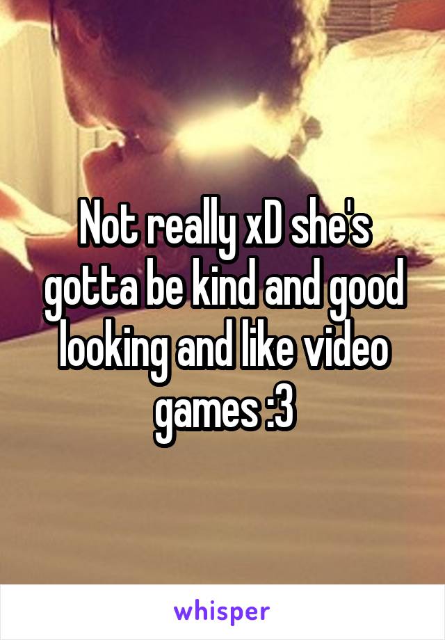 Not really xD she's gotta be kind and good looking and like video games :3