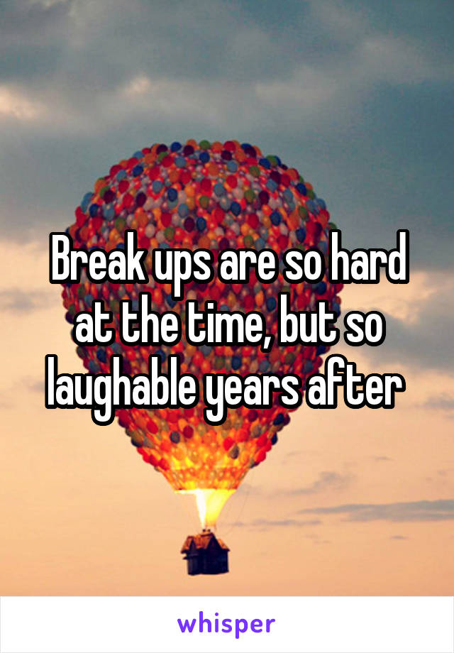 Break ups are so hard at the time, but so laughable years after 