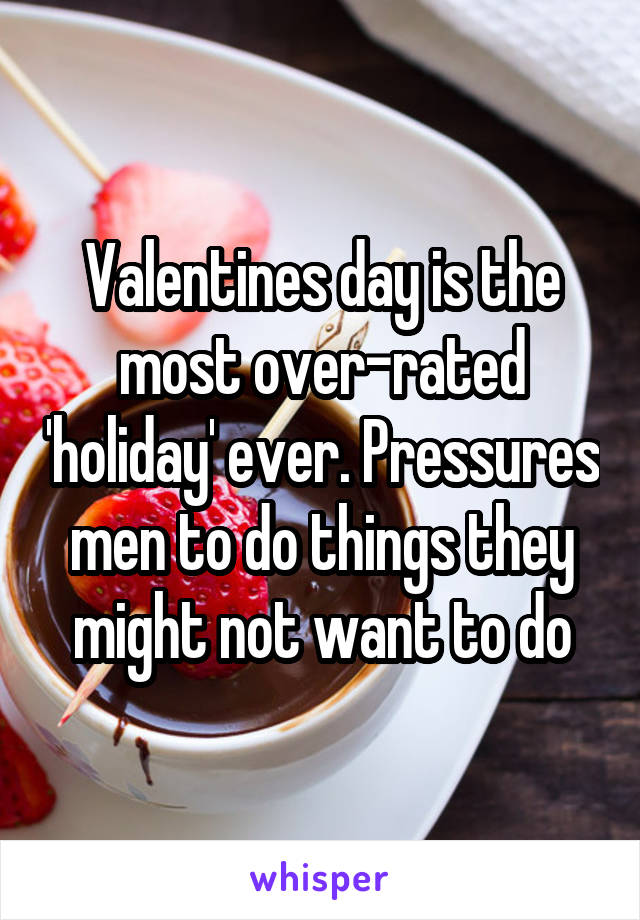 Valentines day is the most over-rated 'holiday' ever. Pressures men to do things they might not want to do