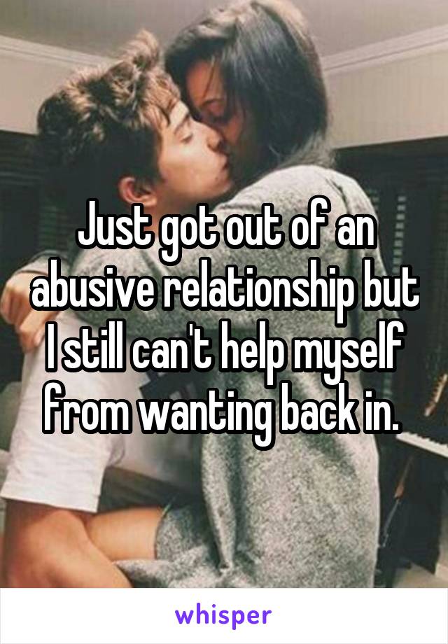 Just got out of an abusive relationship but I still can't help myself from wanting back in. 