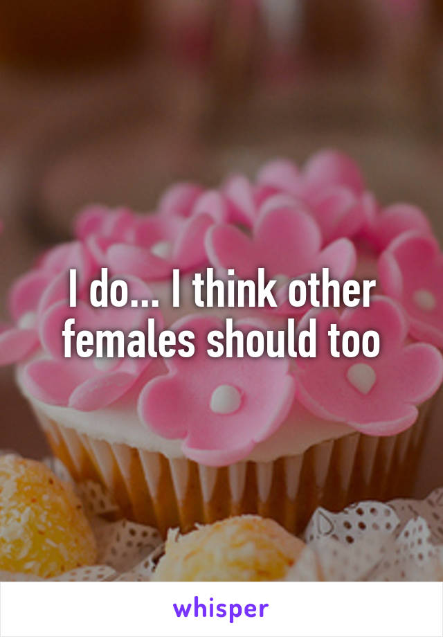 I do... I think other females should too