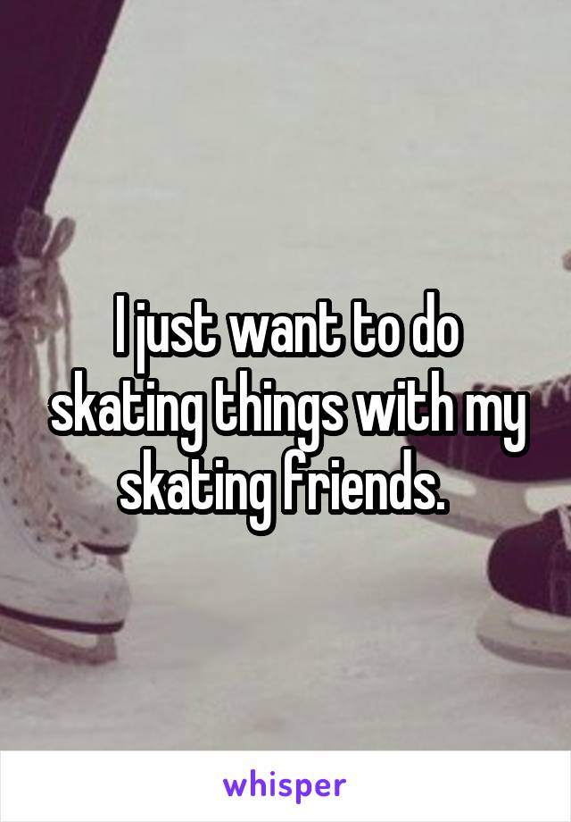 I just want to do skating things with my skating friends. 