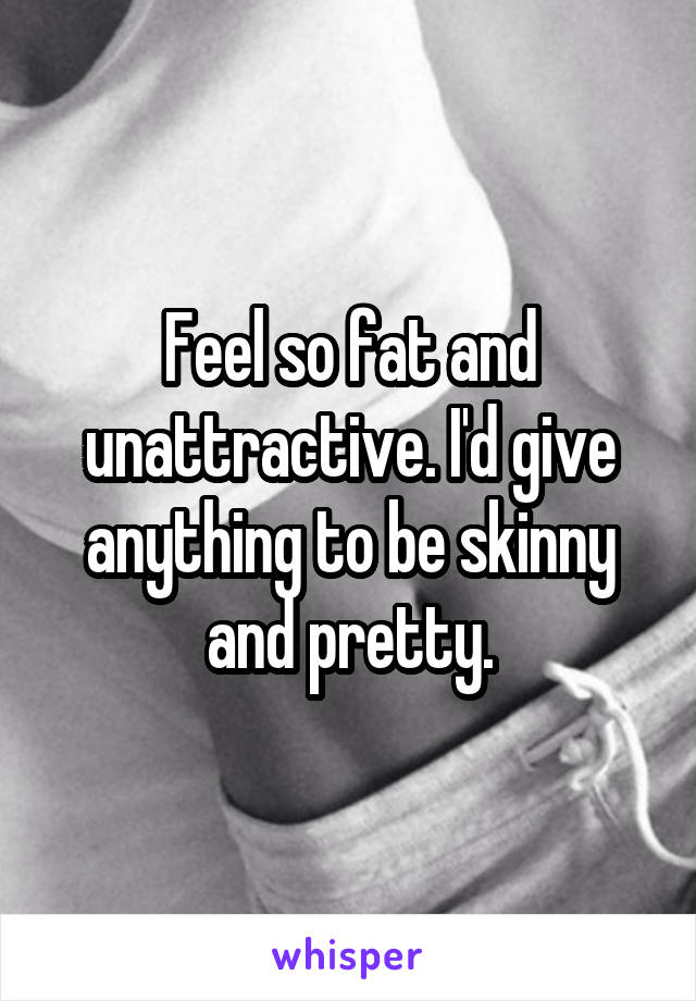 Feel so fat and unattractive. I'd give anything to be skinny and pretty.