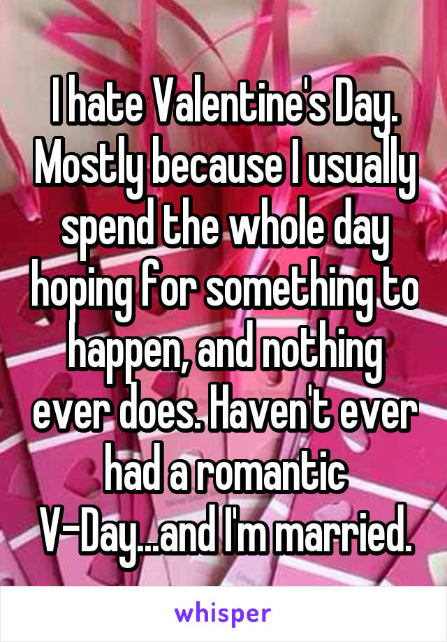 I hate Valentine's Day. Mostly because I usually spend the whole day hoping for something to happen, and nothing ever does. Haven't ever had a romantic V-Day...and I'm married.