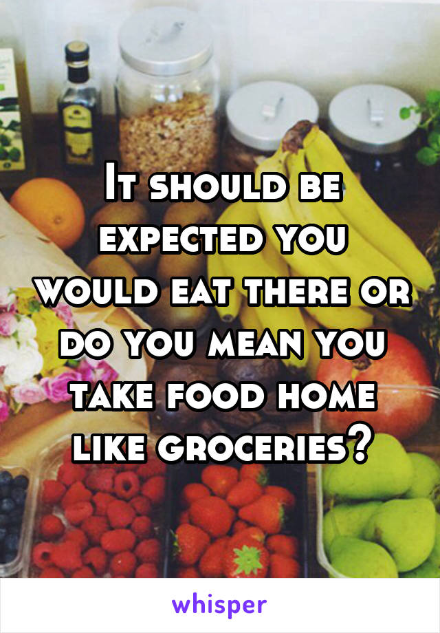 It should be expected you would eat there or do you mean you take food home like groceries?