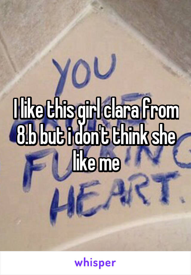 I like this girl clara from 8.b but i don't think she like me