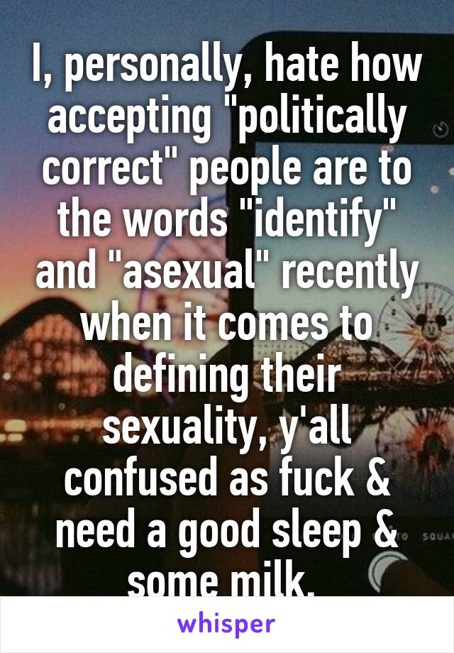 I, personally, hate how accepting "politically correct" people are to the words "identify" and "asexual" recently when it comes to defining their sexuality, y'all confused as fuck & need a good sleep & some milk. 