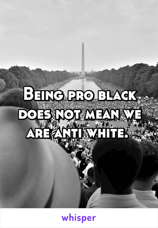 Being pro black does not mean we are anti white. 