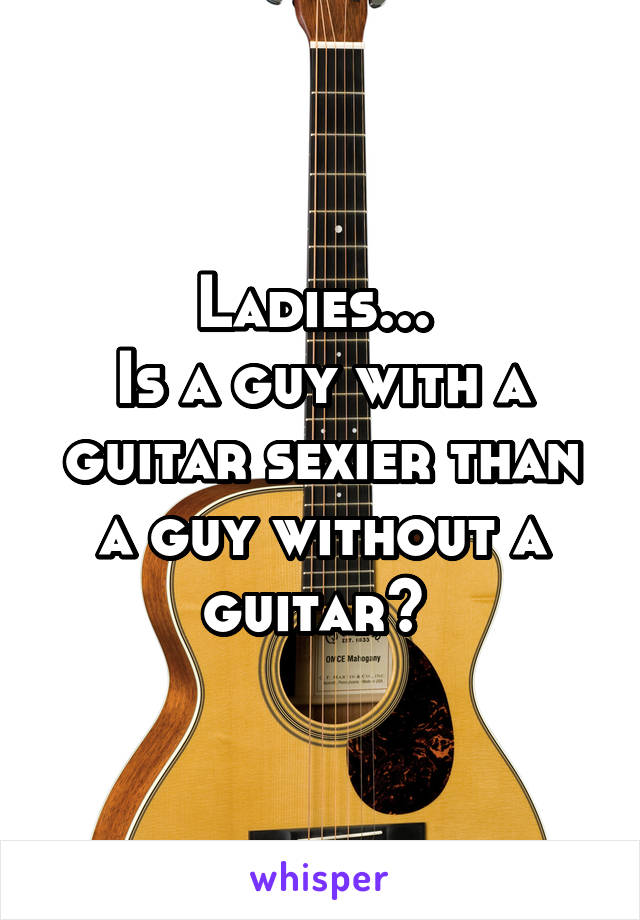 Ladies... 
Is a guy with a guitar sexier than a guy without a guitar? 
