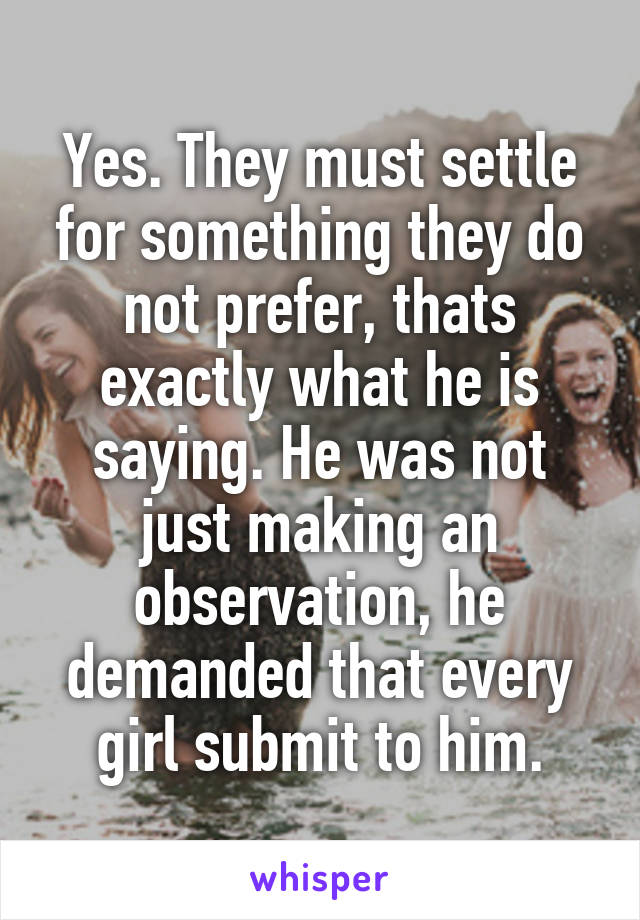 Yes. They must settle for something they do not prefer, thats exactly what he is saying. He was not just making an observation, he demanded that every girl submit to him.