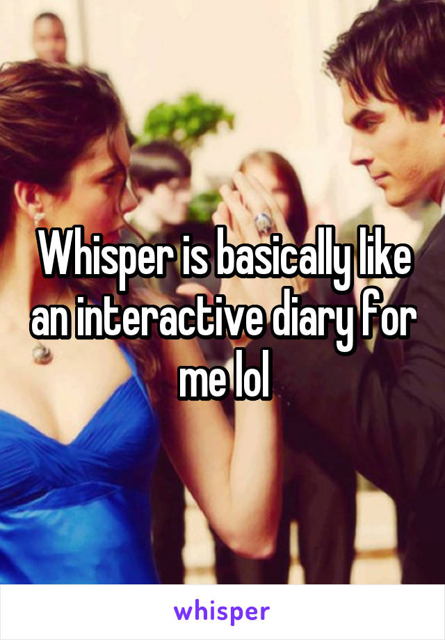 Whisper is basically like an interactive diary for me lol